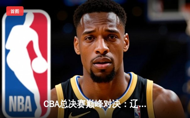 CBA总决赛巅峰对决：辽宁力克广东，赵继伟独砍30分率队蝉联总冠军