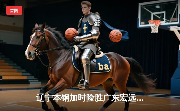 辽宁本钢加时险胜广东宏远 CBA半决赛上演史诗级对决