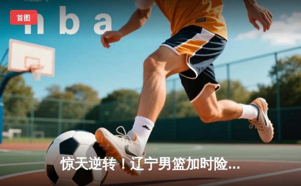 惊天逆转！辽宁男篮加时险胜广东，赵继伟33分导演20分大翻盘