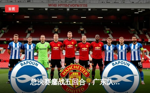 总决赛鏖战五回合，广东队逆转辽宁夺队史第12冠