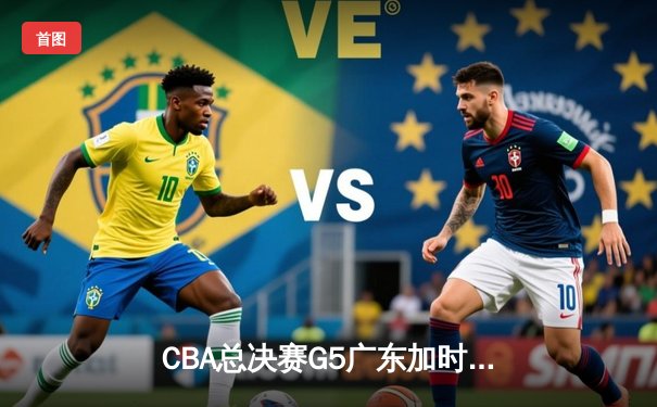 CBA总决赛G5广东加时险胜辽宁 胡明轩33分率队夺赛点