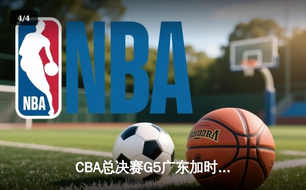 CBA总决赛G5广东加时险胜辽宁 胡明轩33分率队夺赛点 - 4