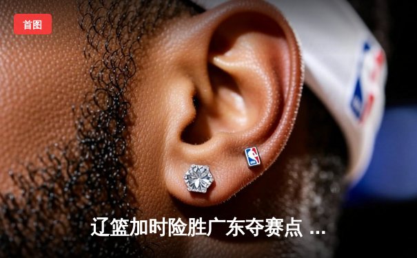 辽篮加时险胜广东夺赛点 赵继伟33+9+6张镇麟关键三分定乾坤